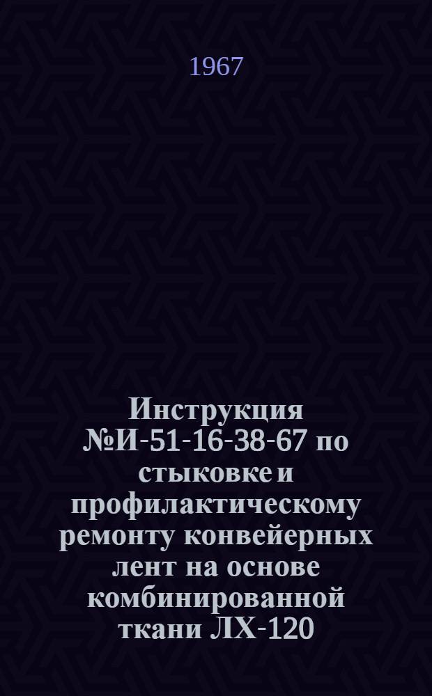 Инструкция № И-51-16-38-67 по стыковке и профилактическому ремонту конвейерных лент на основе комбинированной ткани ЛХ-120, капроновой ткани К-8-3Т или К-10-2-3Т и хлопчатобумажной ткани методом горячей вулканизации : Утв. Главрезинпром 12/V 1967 г.