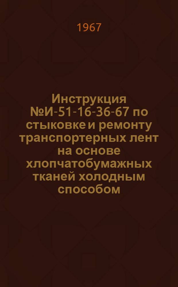 Инструкция № И-51-16-36-67 по стыковке и ремонту транспортерных лент на основе хлопчатобумажных тканей холодным способом : Утв. Главрезинпромом 16/III 1967 г.
