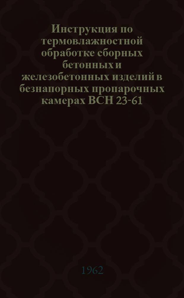 Инструкция по термовлажностной обработке сборных бетонных и железобетонных изделий в безнапорных пропарочных камерах ВСН 23-61 : Утв. 24/XI 1961