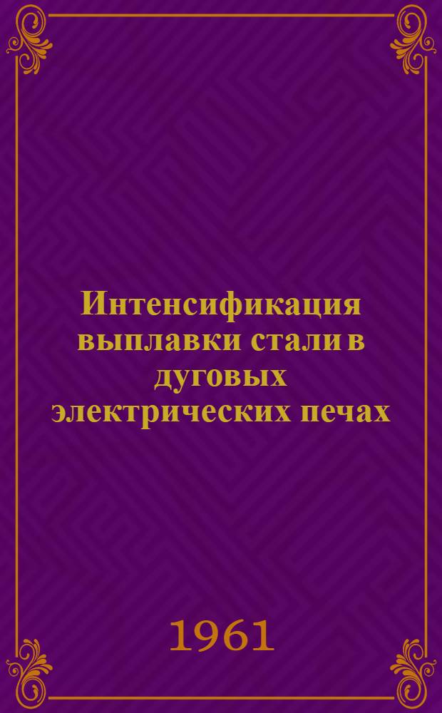 Интенсификация выплавки стали в дуговых электрических печах : Материалы Совещания по вопросам интенсификации выплавки стали в дуговых электропечах, проведенного в Ин-те металлургии им. А.А. Байкова 24-27 мая 1960 г