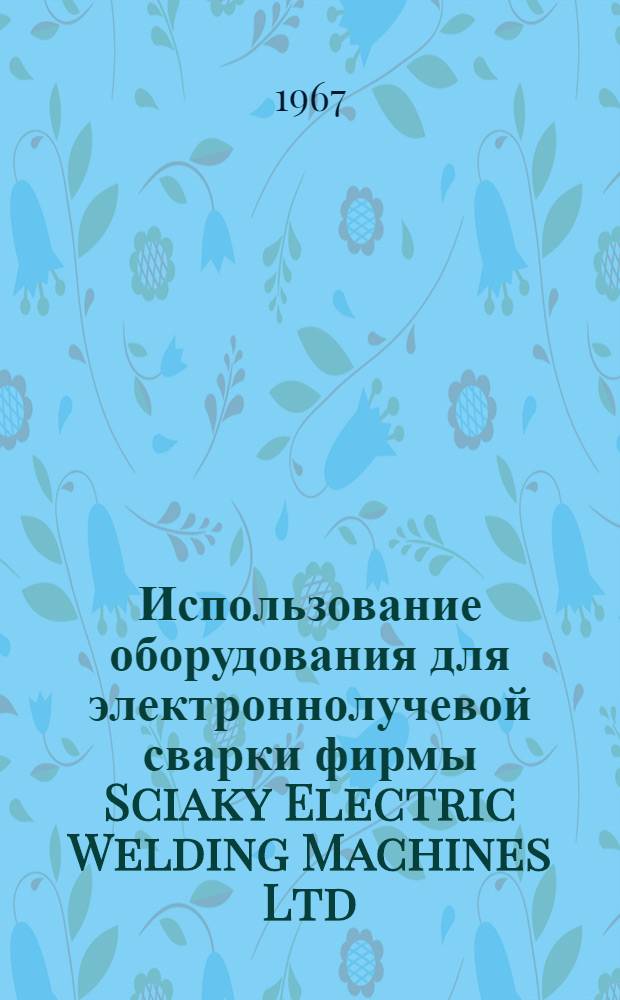 [Использование оборудования для электроннолучевой сварки фирмы Sciaky Electric Welding Machines Ltd. : Current Applications of Sciaky Electron Beam Welding Equipment, "Machinery", 1966, 109, № 2803, 247-254