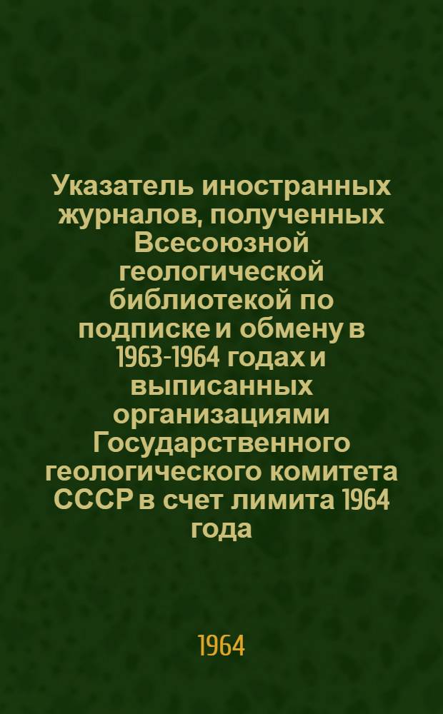 Указатель иностранных журналов, полученных Всесоюзной геологической библиотекой по подписке и обмену в 1963-1964 годах и выписанных организациями Государственного геологического комитета СССР в счет лимита 1964 года