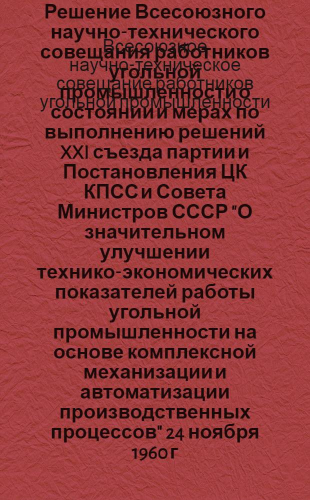 Решение Всесоюзного научно-технического совещания работников угольной промышленности о состоянии и мерах по выполнению решений XXI съезда партии и Постановления ЦК КПСС и Совета Министров СССР "О значительном улучшении технико-экономических показателей работы угольной промышленности на основе комплексной механизации и автоматизации производственных процессов" 24 ноября 1960 г. г. Сталино