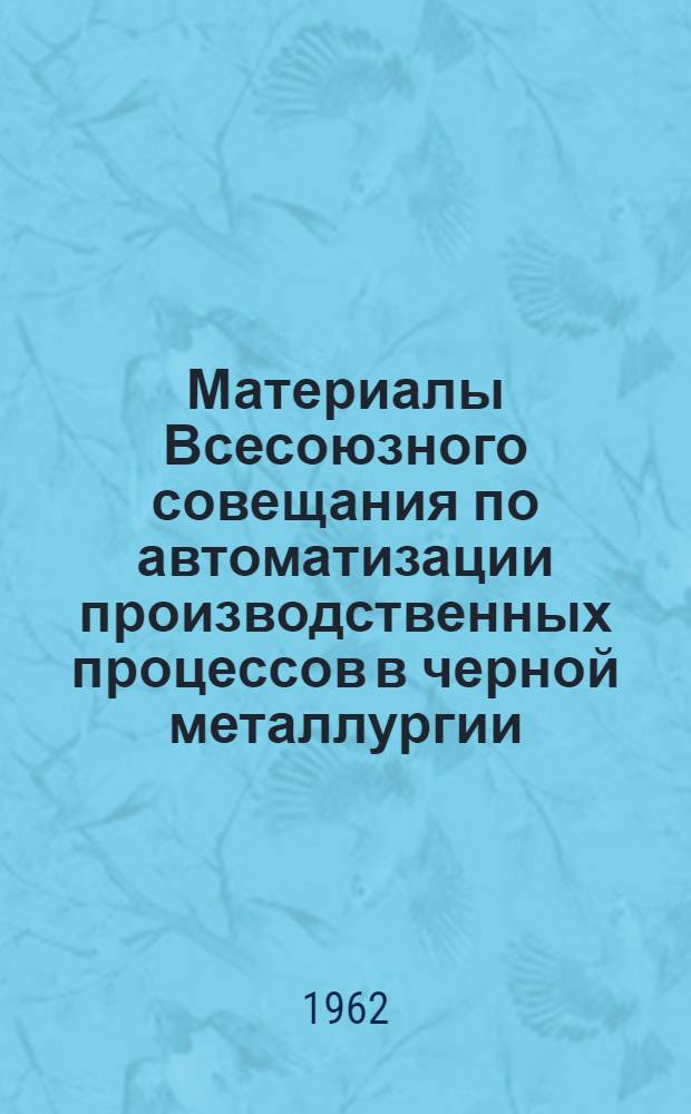 Материалы Всесоюзного совещания по автоматизации производственных процессов в черной металлургии. г. Новокузнецк, 1962