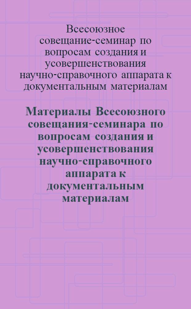 Материалы Всесоюзного совещания-семинара по вопросам создания и усовершенствования научно-справочного аппарата к документальным материалам. (г. Москва 5-8 октября 1965 г.)