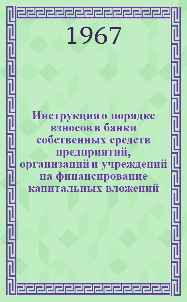 Инструкция о порядке взносов в банки собственных средств предприятий, организаций и учреждений на финансирование капитальных вложений : (Согласована с М-вом финансов СССР) : Утв. Стройбанком СССР и Гос. банком СССР 31/XII 1966 г.