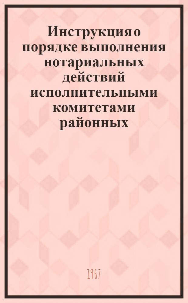 Инструкция о порядке выполнения нотариальных действий исполнительными комитетами районных, городских, поселковых и сельских Советов депутатов трудящихся : Утв. Советом Министров РСФСР 31/V 1967 г