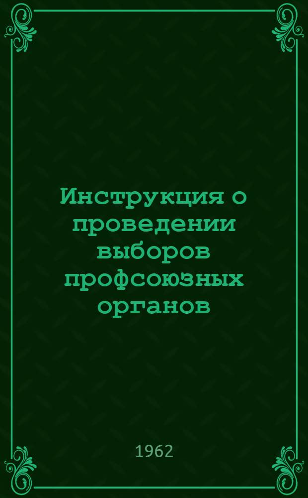 Инструкция о проведении выборов профсоюзных органов : Утв. Президиумом ВЦСПС 20/VII 1962