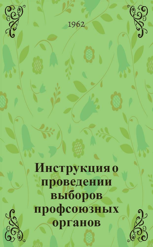 Инструкция о проведении выборов профсоюзных органов : Утв. Президиумом ВЦСПС 20/VII 1962