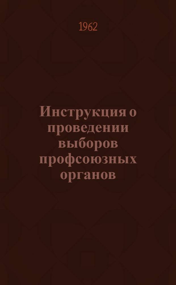 Инструкция о проведении выборов профсоюзных органов : Утв. Президиумом ВЦСПС 20/VII 1962 г.