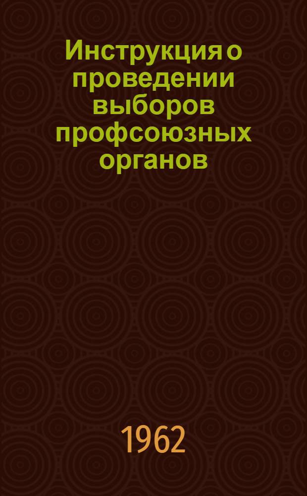 Инструкция о проведении выборов профсоюзных органов : Утв. Президиумом ВЦСПС 20/VII 1962 г.