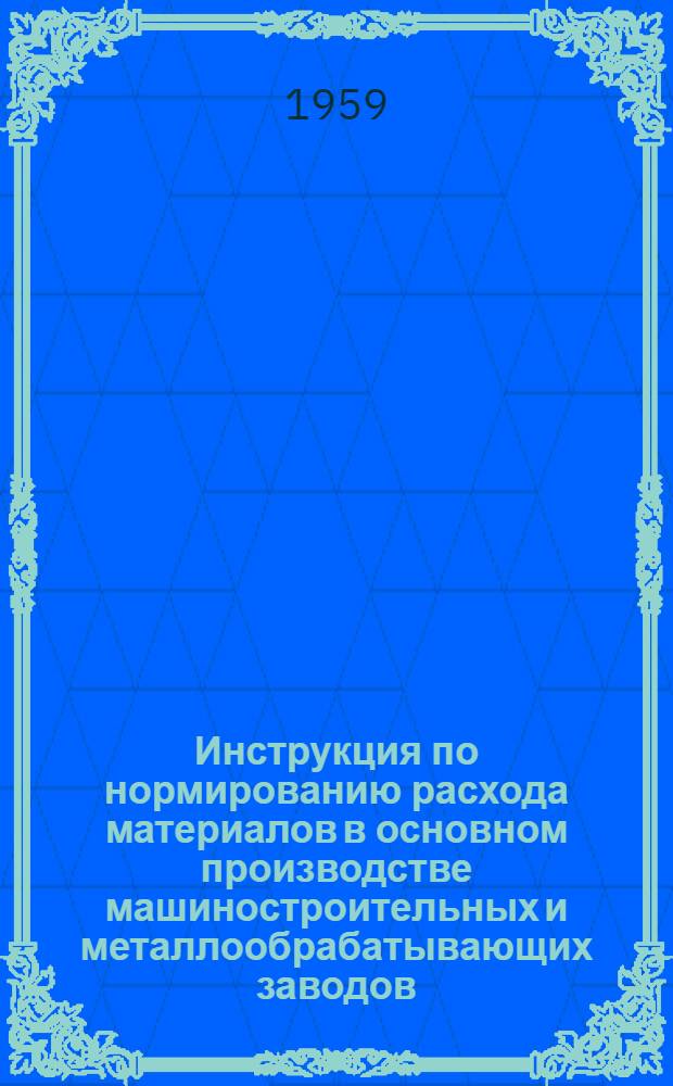 Инструкция по нормированию расхода материалов в основном производстве машиностроительных и металлообрабатывающих заводов : Основные положения, формы по расчету норм и указания по их заполнению : Утв. как временная Госпланом СССР 27.III.1959 г