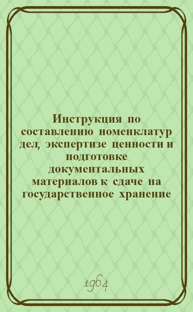 Инструкция по составлению номенклатур дел, экспертизе ценности и подготовке документальных материалов к сдаче на государственное хранение : Утв. 16/VI 1964 г.
