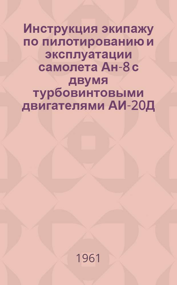 Инструкция экипажу по пилотированию и эксплуатации самолета Ан-8 с двумя турбовинтовыми двигателями АИ-20Д : Утв. 10/IV 1961 г. : Ч. 1-