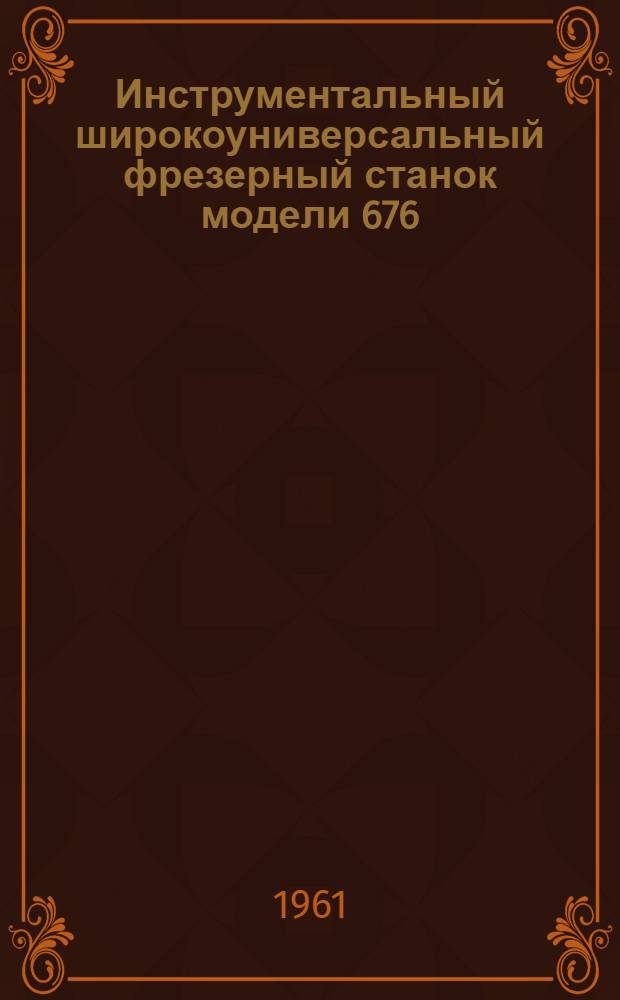 Инструментальный широкоуниверсальный фрезерный станок модели 676 : Руководство по уходу и эксплуатации