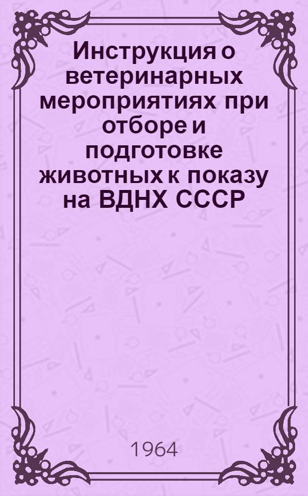 Инструкция о ветеринарных мероприятиях при отборе и подготовке животных к показу на ВДНХ СССР : (Взамен инструкции от 7-13 апр. 1959 г.) : Утв. 10/III 1964