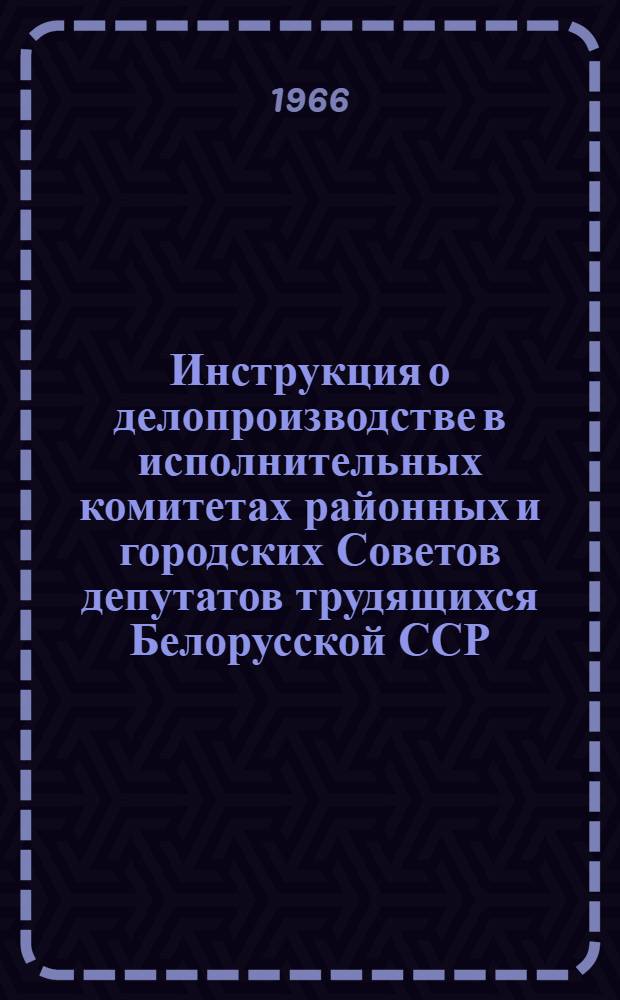 Инструкция о делопроизводстве в исполнительных комитетах районных и городских Советов депутатов трудящихся Белорусской ССР : Утв. исполкомом Гомельской обл. совета депутатов трудящихся 13/X 1966 г.