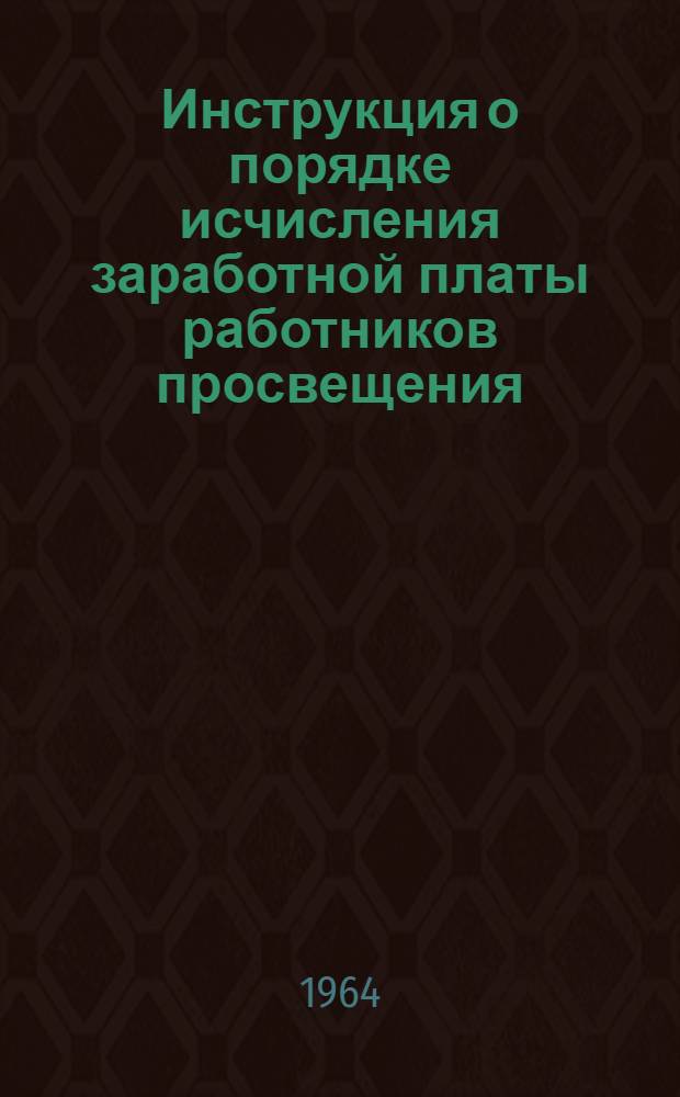 Инструкция о порядке исчисления заработной платы работников просвещения : Утв. Госкомитетом Совета Министров СССР по вопросам труда и зар. платы и Президиума ВЦСПС 4/IX 1964г.