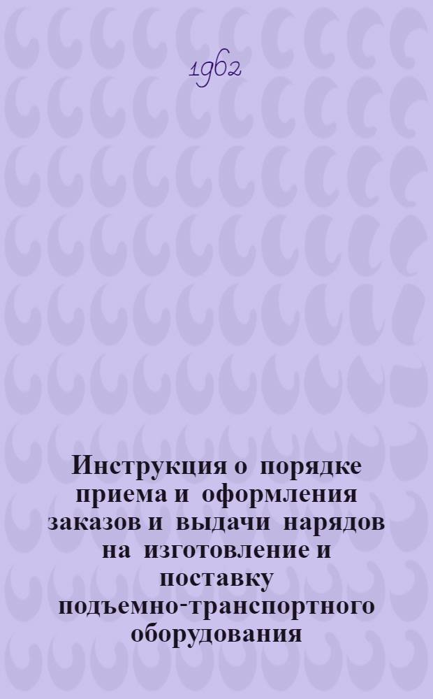 Инструкция о порядке приема и оформления заказов и выдачи нарядов на изготовление и поставку подъемно-транспортного оборудования : Утв. Госпланом СССР 30/XII 1961 г.