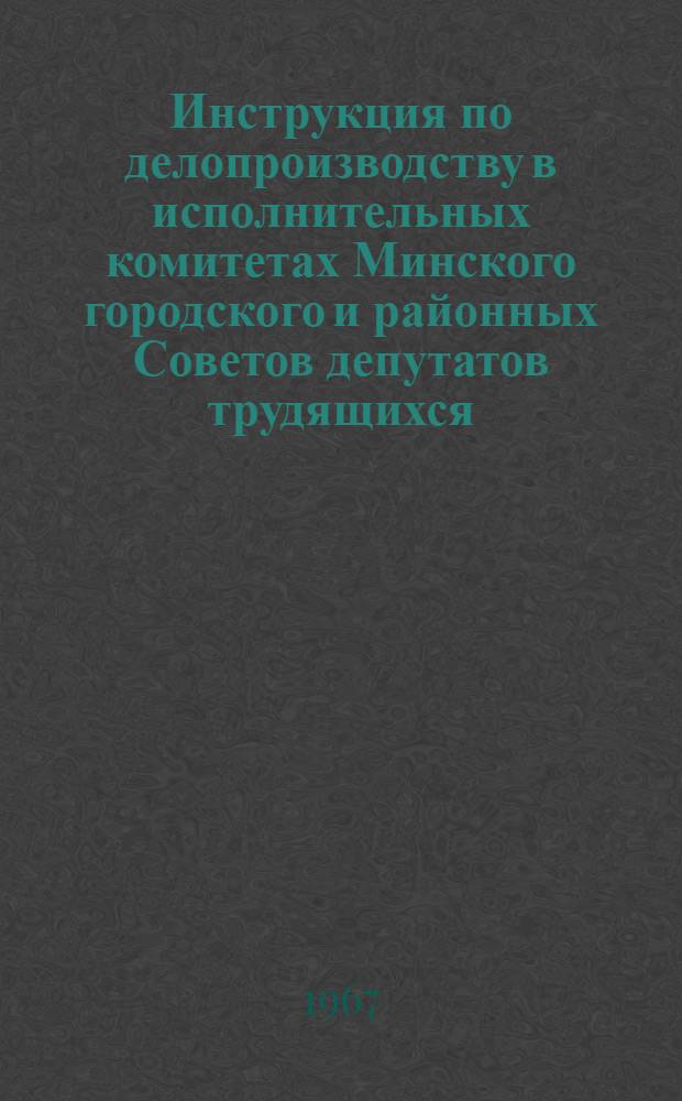 Инструкция по делопроизводству в исполнительных комитетах Минского городского и районных Советов депутатов трудящихся : Утв. Исполкомом Минского гор. Совета депутатов трудящихся 24/XI 1966 г.