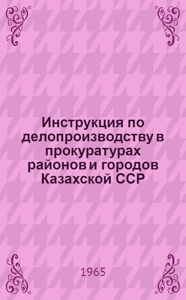 Инструкция по делопроизводству в прокуратурах районов и городов Казахской ССР : Утв. 30/Х-1965 г.
