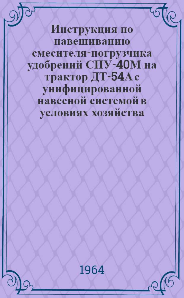 Инструкция по навешиванию смесителя-погрузчика удобрений СПУ-40М на трактор ДТ-54А с унифицированной навесной системой в условиях хозяйства (колхоза, совхоза) : Дополнение к руководству по устройству, уходу и применению СПУ-40М