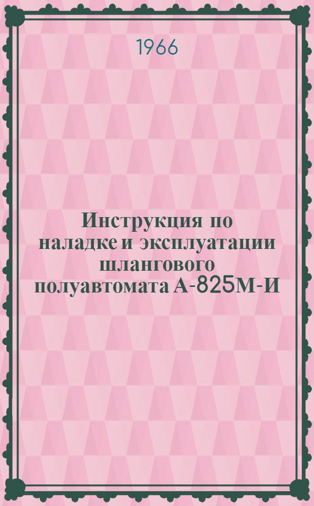 Инструкция по наладке и эксплуатации шлангового полуавтомата А-825М-И : Утв. 31/V 1966 г