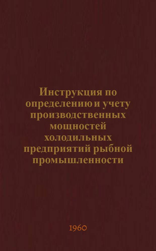 Инструкция по определению и учету производственных мощностей холодильных предприятий рыбной промышленности : Утв. Отд. рыбной пром. Госплана СССР 30/XI 1959 г