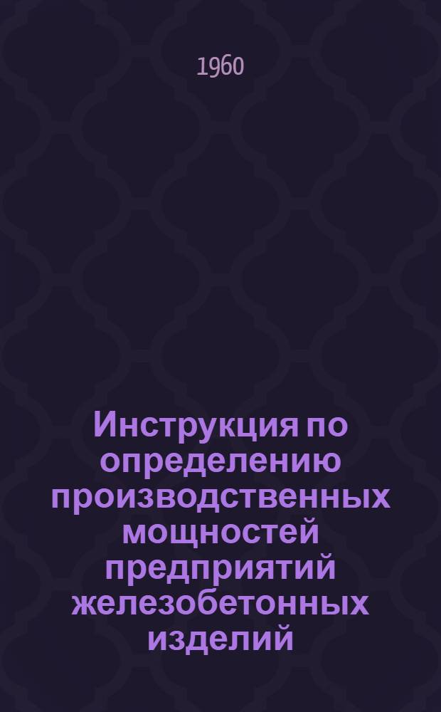 Инструкция по определению производственных мощностей предприятий железобетонных изделий : Утв. Госпланом СССР 16/XI 1959 г