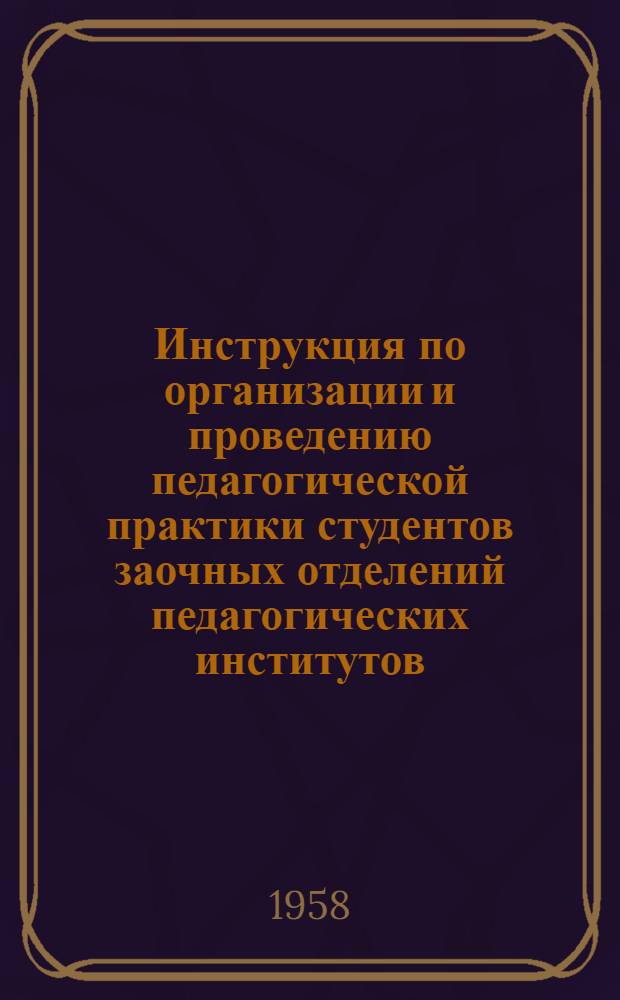 Инструкция по организации и проведению педагогической практики студентов заочных отделений педагогических институтов : Утв. М-вом прос. РСФСР 13 дек. 1957 г.
