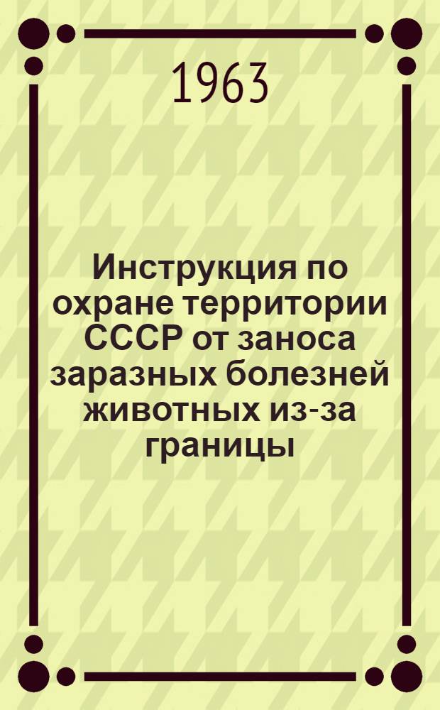 Инструкция по охране территории СССР от заноса заразных болезней животных из-за границы : Утв. М-вом с. х. СССР 19/ II 1963 г., Ком гос. безопасности при Совете Министров СССР 16/II 1963 г