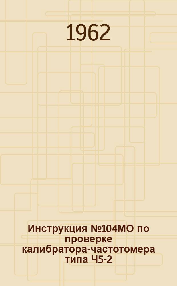 Инструкция № 104МО по проверке калибратора-частотомера типа Ч5-2 (КЧ-1)