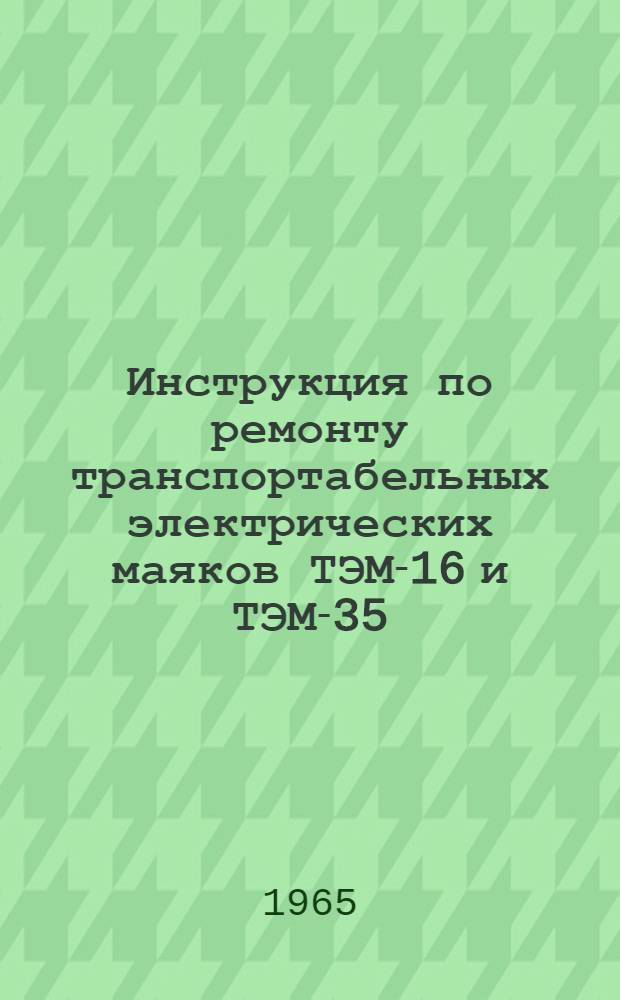 Инструкция по ремонту транспортабельных электрических маяков ТЭМ-16 и ТЭМ-35 : Утв. 3/II 1965 г