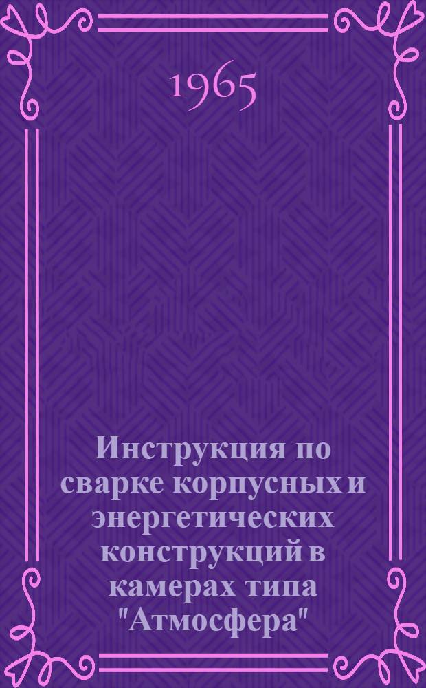 Инструкция по сварке корпусных и энергетических конструкций в камерах типа "Атмосфера" : № И 1173-65 : Утв. 30/XI-65 г. : Взамен инструкции ВИ-1077-64 : Срок введ. 1 марта 1966 г