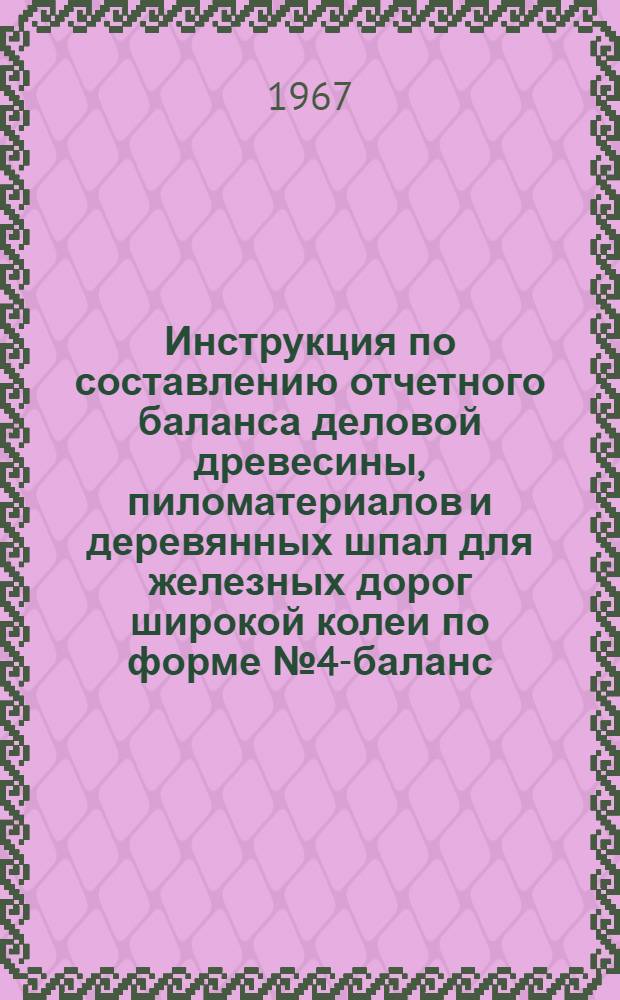 Инструкция по составлению отчетного баланса деловой древесины, пиломатериалов и деревянных шпал для железных дорог широкой колеи по форме № 4-баланс : Утв. 27/V 1967 г