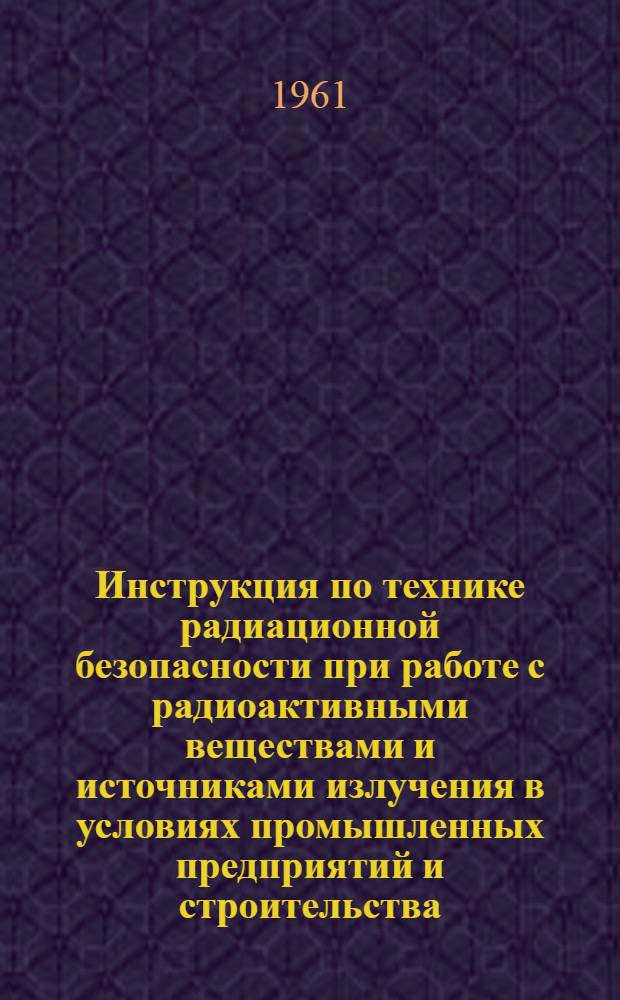 Инструкция по технике радиационной безопасности при работе с радиоактивными веществами и источниками излучения в условиях промышленных предприятий и строительства : Утв. 23/II 1961 г