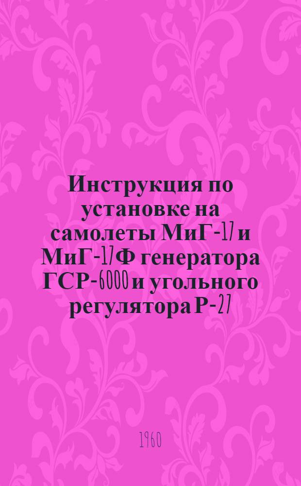 Инструкция по установке на самолеты МиГ-17 и МиГ-17Ф генератора ГСР-6000 и угольного регулятора Р-27 : Введ. в действие 5/IX 1960 г.