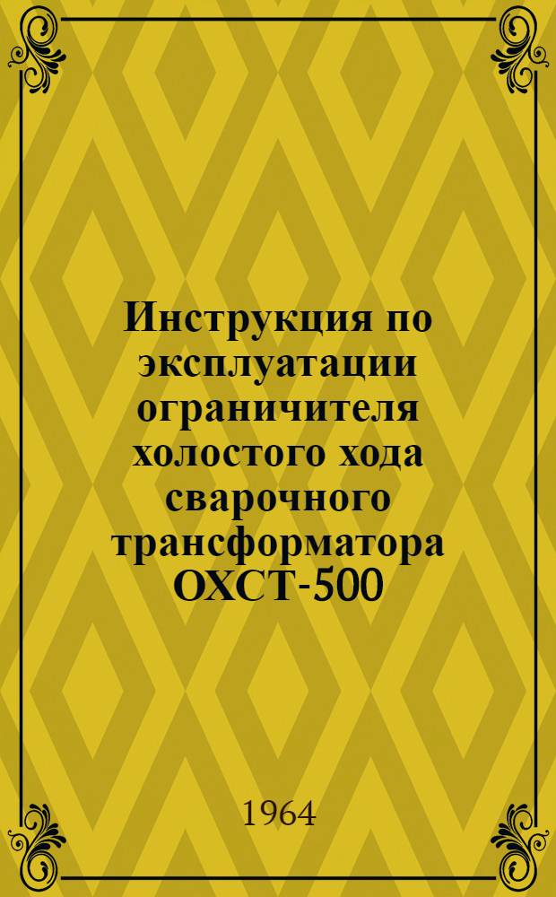 Инструкция по эксплуатации ограничителя холостого хода сварочного трансформатора ОХСТ-500 : Утв. 10/II 1964 г