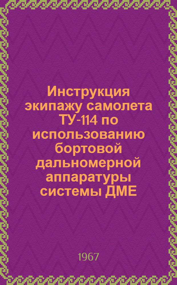 Инструкция экипажу самолета ТУ-114 по использованию бортовой дальномерной аппаратуры системы ДМЕ, типа AVQ-75 для самолетовождения по воздушным трассам, оборудованным радиомаяками ДМЕ, ВОРДМЕ, ВОРТАК и ТАКАН : Утв. 18/VII 1967 г