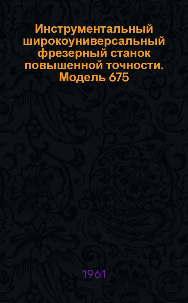 Инструментальный широкоуниверсальный фрезерный станок повышенной точности. Модель 675 : Руководство к станку