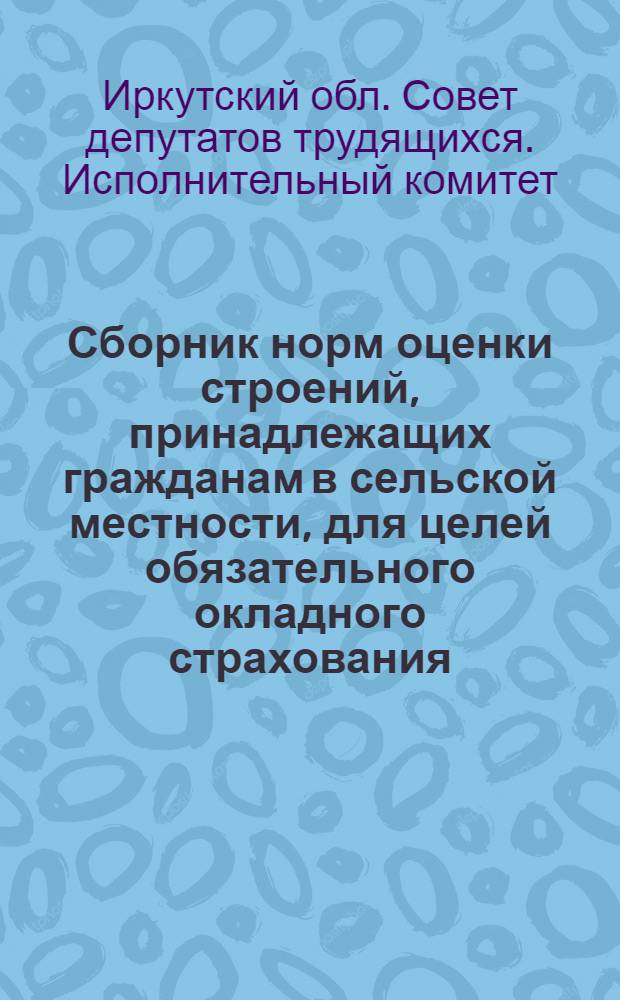 Сборник норм оценки строений, принадлежащих гражданам в сельской местности, для целей обязательного окладного страхования, а также норм оценки строений, принимаемых на добровольное страхование у граждан сельской и городской местности Иркутской области : Утв. Испол. ком. Иркут. обл. Совета деп. труд. 2/VIII 1961 г.