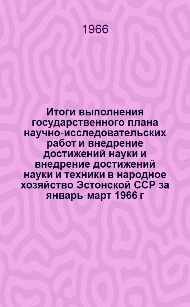 Итоги выполнения государственного плана научно-исследовательских работ и внедрение достижений науки и внедрение достижений науки и техники в народное хозяйство Эстонской ССР за январь-март 1966 г.
