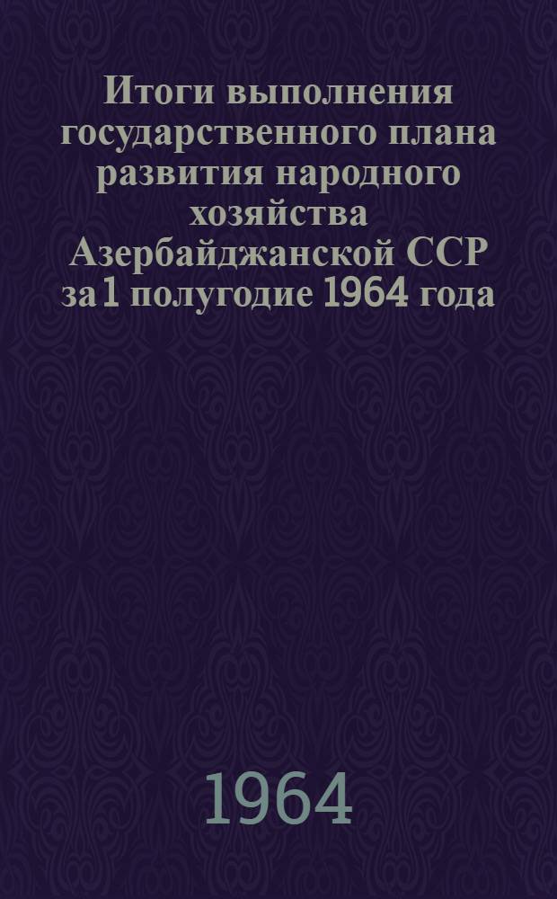 Итоги выполнения государственного плана развития народного хозяйства Азербайджанской ССР за 1 полугодие 1964 года : Стат. бюллетень
