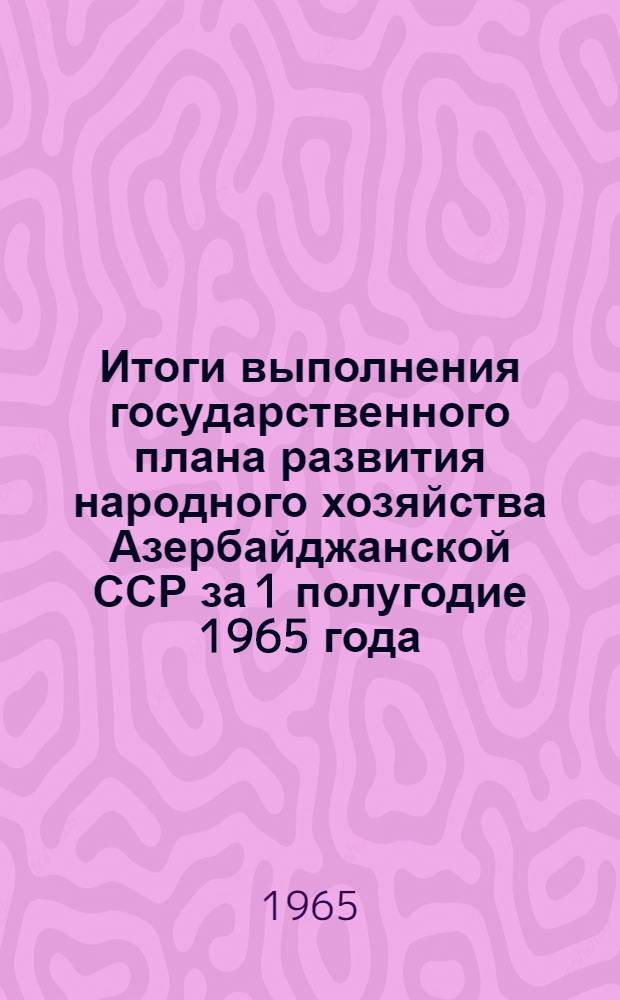 Итоги выполнения государственного плана развития народного хозяйства Азербайджанской ССР за 1 полугодие 1965 года : Стат. бюллетень