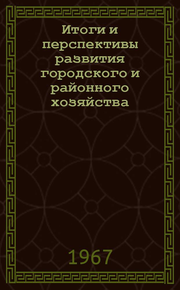 Итоги и перспективы развития городского и районного хозяйства (1966-1967 гг.) : В помощь лекторам, докладчикам, пропагандистам и агитаторам