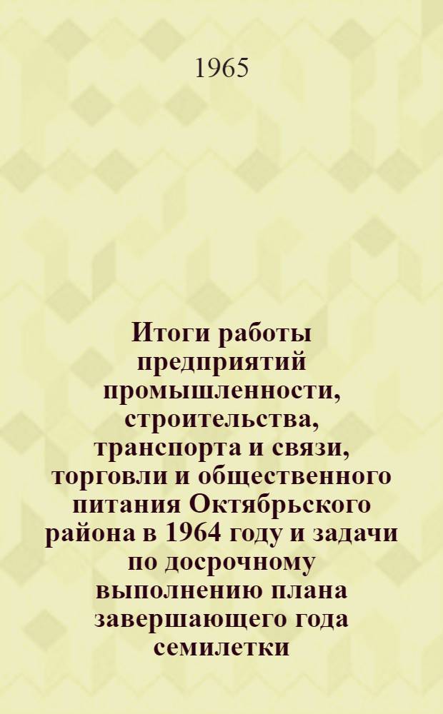 Итоги работы предприятий промышленности, строительства, транспорта и связи, торговли и общественного питания Октябрьского района в 1964 году и задачи по досрочному выполнению плана завершающего года семилетки : Доклад на собрании партийно-хозяйственного актива