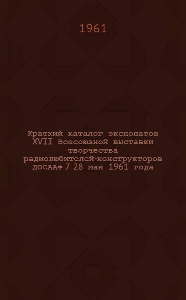 Краткий каталог экспонатов XVII Всесоюзной выставки творчества радиолюбителей-конструкторов ДОСААФ 7-28 мая 1961 года