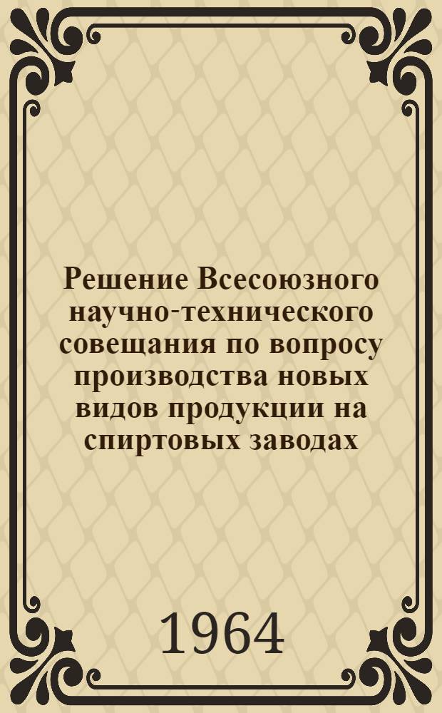 Решение Всесоюзного научно-технического совещания по вопросу производства новых видов продукции на спиртовых заводах. (г. Мичуринск, 10-12 декабря 1963 г.)