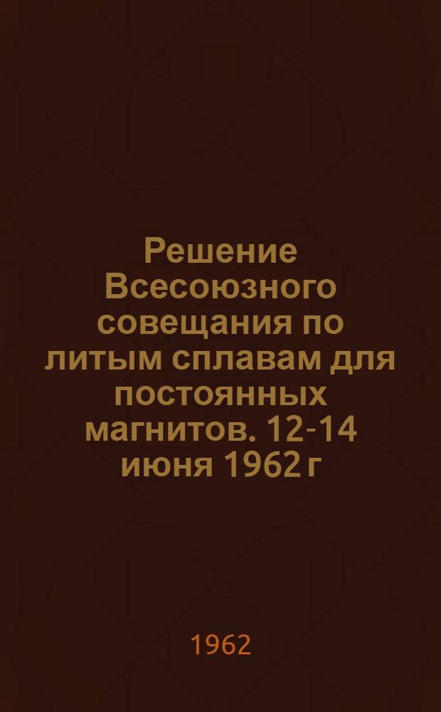 Решение Всесоюзного совещания по литым сплавам для постоянных магнитов. 12-14 июня 1962 г.
