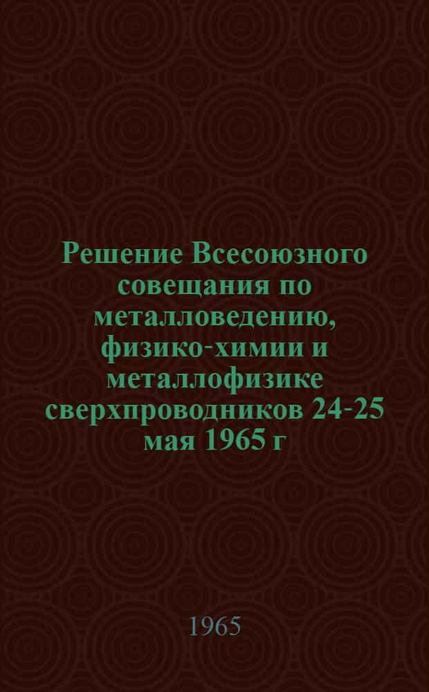 Решение Всесоюзного совещания по металловедению, физико-химии и металлофизике сверхпроводников 24-25 мая 1965 г.